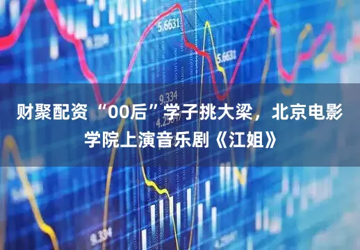 财聚配资 “00后”学子挑大梁，北京电影学院上演音乐剧《江姐》