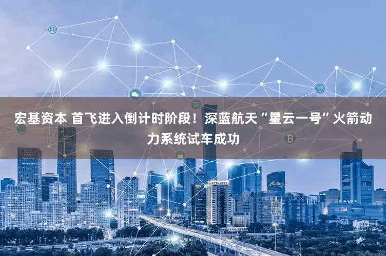 宏基资本 首飞进入倒计时阶段！深蓝航天“星云一号”火箭动力系统试车成功